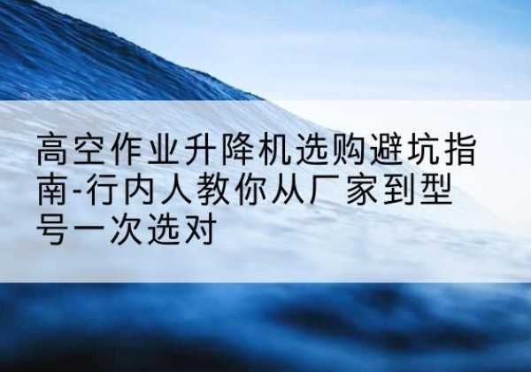 鄂托克前旗升降平台厂家-高空作业升降机选购避坑指南-行内人教你从厂家到型号一次选对