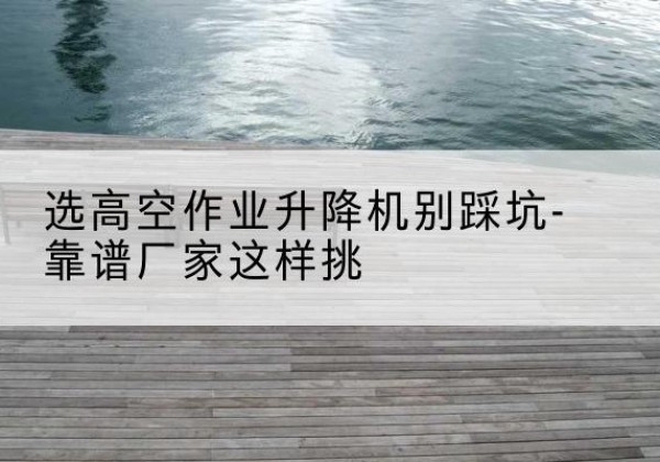 鄂托克前旗剪叉式升降机厂家-选高空作业升降机别踩坑-靠谱厂家这样挑