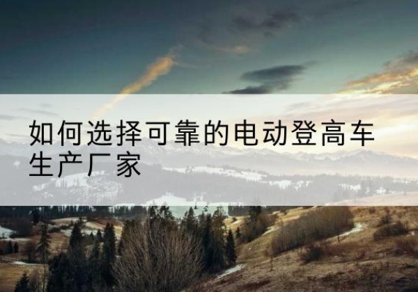 鄂托克前旗电动登高车厂家-如何选择可靠的电动登高车生产厂家