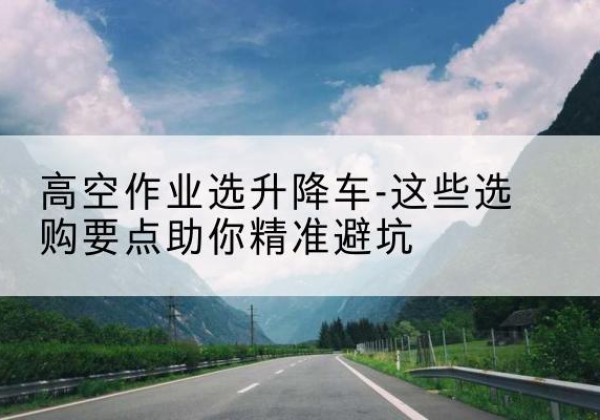 鄂托克前旗升降车厂家-高空作业选升降车-这些选购要点助你*避坑