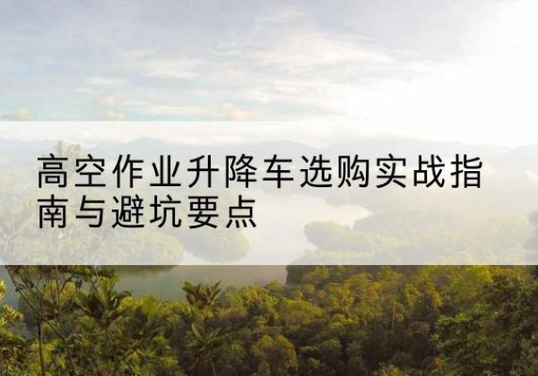 鄂托克前旗升降车怎么选-高空作业升降车选购实战指南与避坑要点