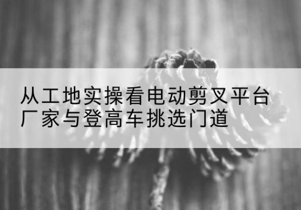 鄂托克前旗电动剪叉升降平台厂家-从工地实操看电动剪叉平台厂家与登高车挑选门道