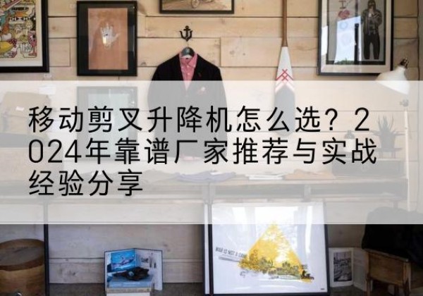 鄂托克前旗升降平台厂家推荐-移动剪叉升降机怎么选？2024年靠谱厂家推荐与实战经验分享